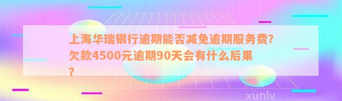 上海华瑞银行逾期能否减免逾期服务费？欠款4500元逾期90天会有什么后果？