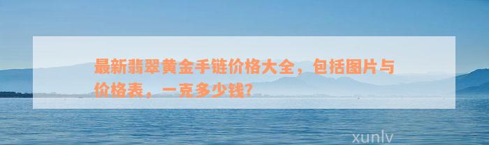 最新翡翠黄金手链价格大全，包括图片与价格表，一克多少钱？