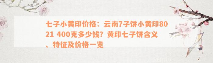 七子小黄印价格：云南7子饼小黄印8021 400克多少钱？黄印七子饼含义、特征及价格一览