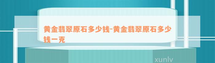 黄金翡翠原石多少钱-黄金翡翠原石多少钱一克