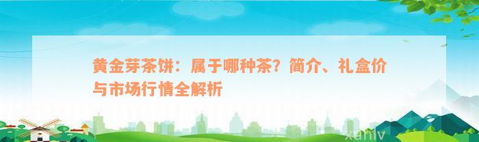 黄金芽茶饼：属于哪种茶？简介、礼盒价与市场行情全解析