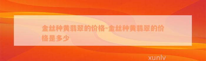 金丝种黄翡翠的价格-金丝种黄翡翠的价格是多少