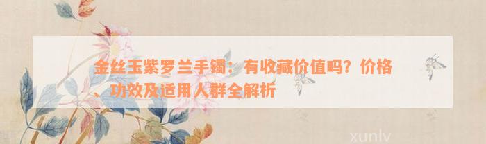 金丝玉紫罗兰手镯：有收藏价值吗？价格、功效及适用人群全解析