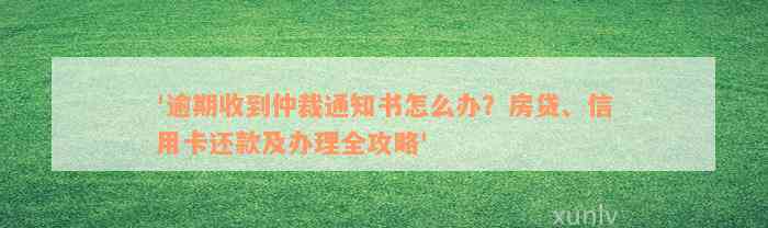 '逾期收到仲裁通知书怎么办？房贷、信用卡还款及办理全攻略'