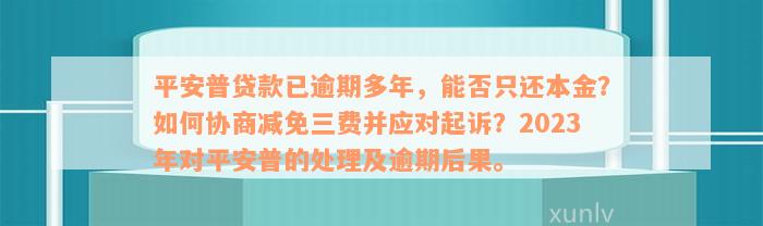 平安普贷款已逾期多年，能否只还本金？如何协商减免三费并应对起诉？2023年对平安普的处理及逾期后果。