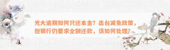 光大逾期如何只还本金？出台减免政策，但银行仍要求全额还款，该如何处理？