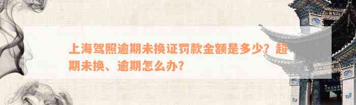 上海驾照逾期未换证罚款金额是多少？超期未换、逾期怎么办？