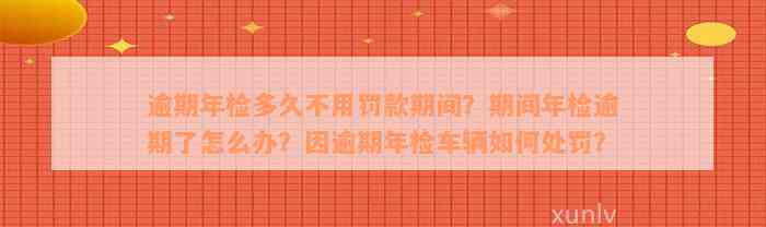 逾期年检多久不用罚款期间？期间年检逾期了怎么办？因逾期年检车辆如何处罚？