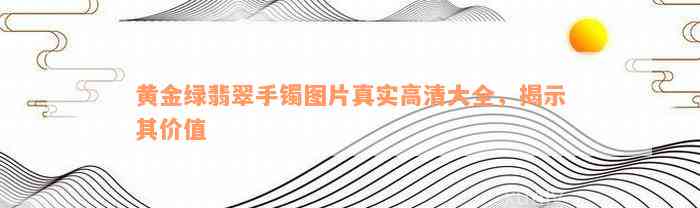 黄金绿翡翠手镯图片真实高清大全，揭示其价值