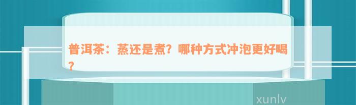 普洱茶：蒸还是煮？哪种方式冲泡更好喝？