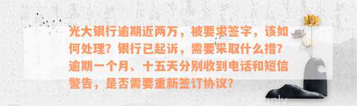 光大银行逾期近两万，被要求签字，该如何处理？银行已起诉，需要采取什么措？逾期一个月、十五天分别收到电话和短信警告，是否需要重新签订协议？