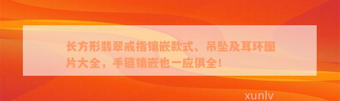 长方形翡翠戒指镶嵌款式、吊坠及耳环图片大全，手链镶嵌也一应俱全！