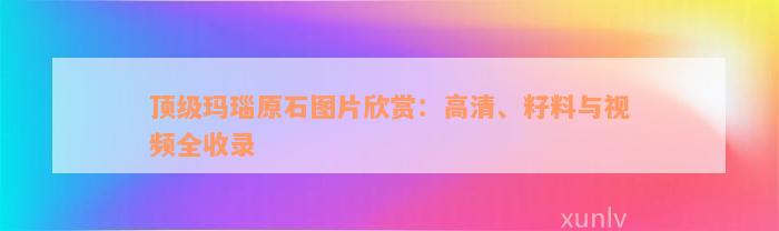 顶级玛瑙原石图片欣赏：高清、籽料与视频全收录