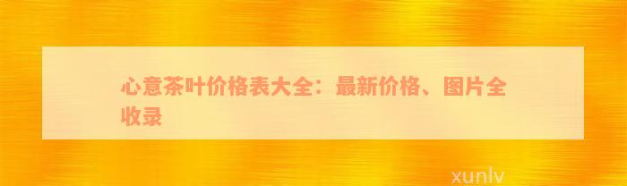 心意茶叶价格表大全：最新价格、图片全收录