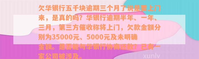 欠华银行五千块逾期三个月了说是要上门来，是真的吗？华银行逾期半年、一年、三月，第三方催收称将上门，欠款金额分别为35000元、5000元及未明确金额。是否能与华银行协商还款？已有一家公司被涉及。