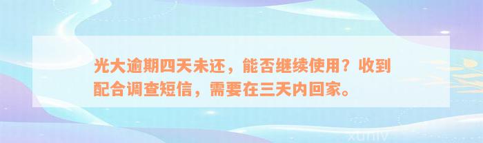 光大逾期四天未还，能否继续使用？收到配合调查短信，需要在三天内回家。