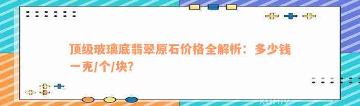 顶级玻璃底翡翠原石价格全解析：多少钱一克/个/块？