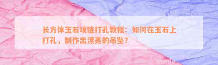 长方体玉石项链打孔教程：如何在玉石上打孔，制作出漂亮的吊坠？