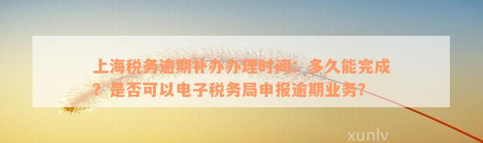 上海税务逾期补办办理时间：多久能完成？是否可以电子税务局申报逾期业务？