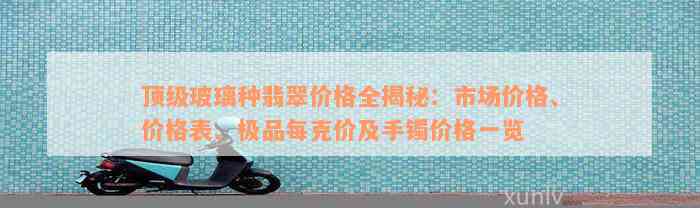 顶级玻璃种翡翠价格全揭秘：市场价格、价格表、极品每克价及手镯价格一览