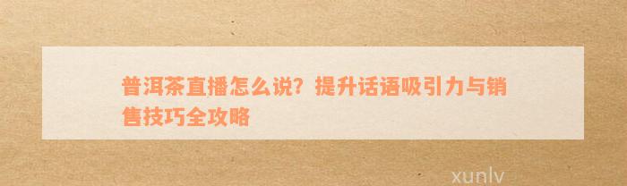 普洱茶直播怎么说？提升话语吸引力与销售技巧全攻略