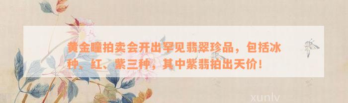 黄金瞳拍卖会开出罕见翡翠珍品，包括冰种、红、紫三种，其中紫翡拍出天价！