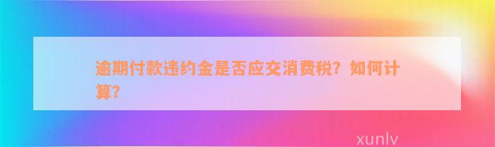 逾期付款违约金是否应交消费税？如何计算？