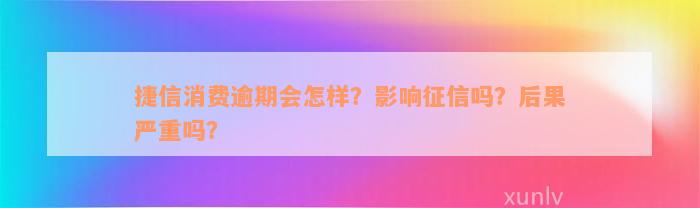 捷信消费逾期会怎样？影响征信吗？后果严重吗？