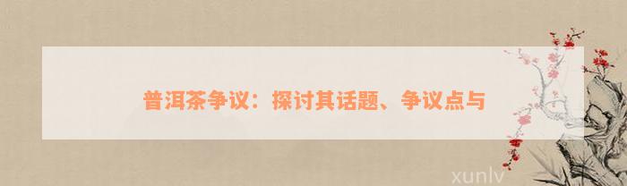 普洱茶争议：探讨其话题、争议点与