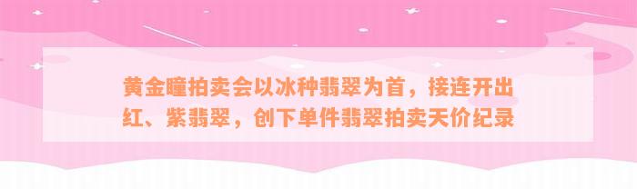 黄金瞳拍卖会以冰种翡翠为首，接连开出红、紫翡翠，创下单件翡翠拍卖天价纪录