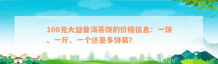 100克大益普洱茶饼的价格信息：一饼、一斤、一个还是多饼装？