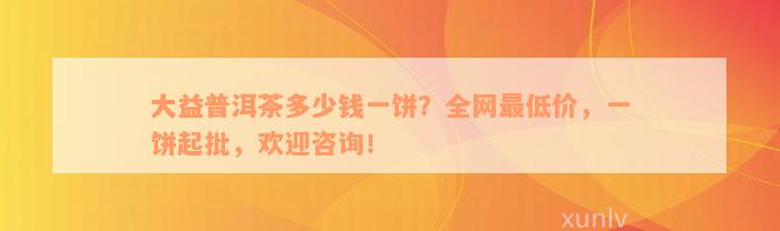 大益普洱茶多少钱一饼？全网最低价，一饼起批，欢迎咨询！