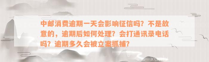 中邮消费逾期一天会影响征信吗？不是故意的，逾期后如何处理？会打通讯录电话吗？逾期多久会被立案抓捕？