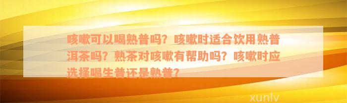 咳嗽可以喝熟普吗？咳嗽时适合饮用熟普洱茶吗？熟茶对咳嗽有帮助吗？咳嗽时应选择喝生普还是熟普？