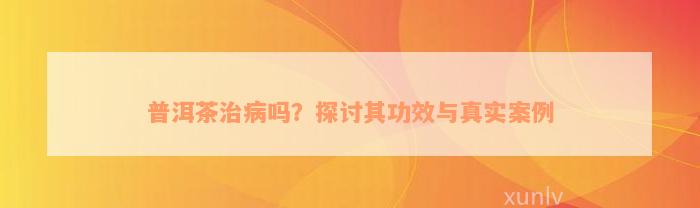 普洱茶治病吗？探讨其功效与真实案例