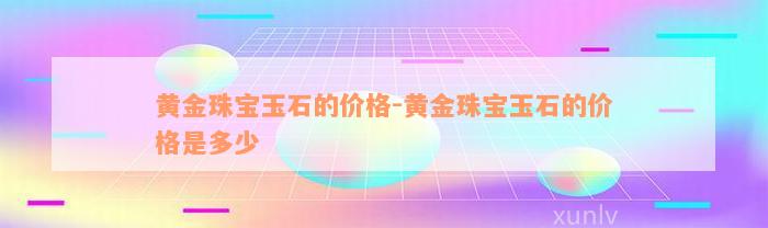 黄金珠宝玉石的价格-黄金珠宝玉石的价格是多少