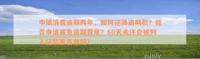 中银消费逾期两年，如何还清逾期款？能否申请减免逾期费用？60天未还会被列入征信黑名单吗？