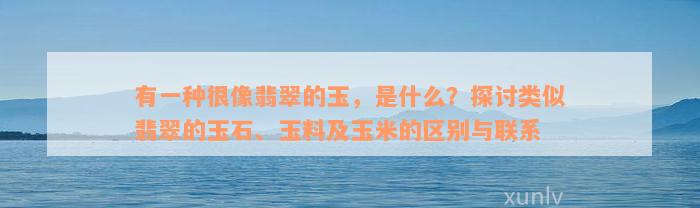 有一种很像翡翠的玉，是什么？探讨类似翡翠的玉石、玉料及玉米的区别与联系