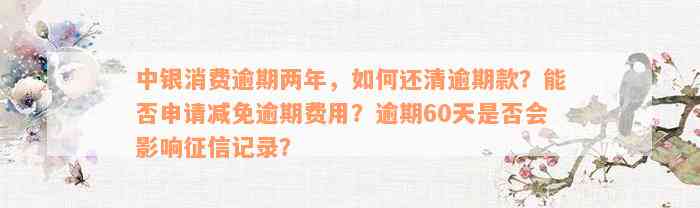 中银消费逾期两年，如何还清逾期款？能否申请减免逾期费用？逾期60天是否会影响征信记录？