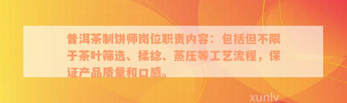 普洱茶制饼师岗位职责内容：包括但不限于茶叶筛选、揉捻、蒸压等工艺流程，保证产品质量和口感。