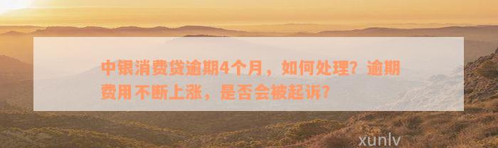 中银消费贷逾期4个月，如何处理？逾期费用不断上涨，是否会被起诉？