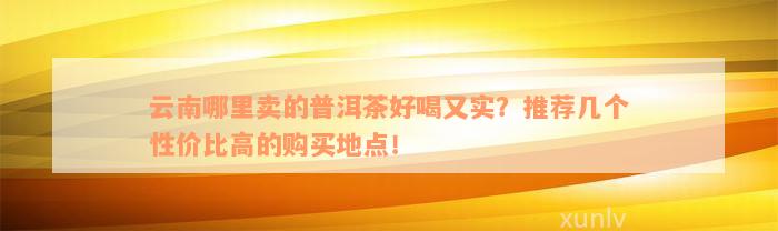 云南哪里卖的普洱茶好喝又实？推荐几个性价比高的购买地点！