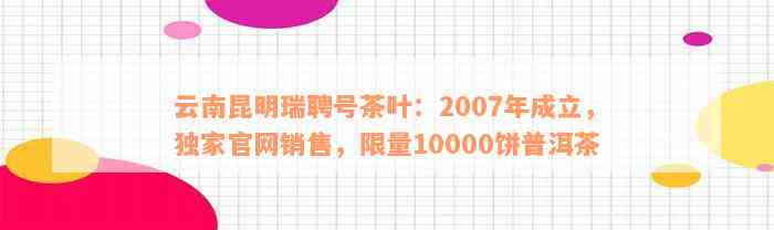 云南昆明瑞聘号茶叶：2007年成立，独家官网销售，限量10000饼普洱茶