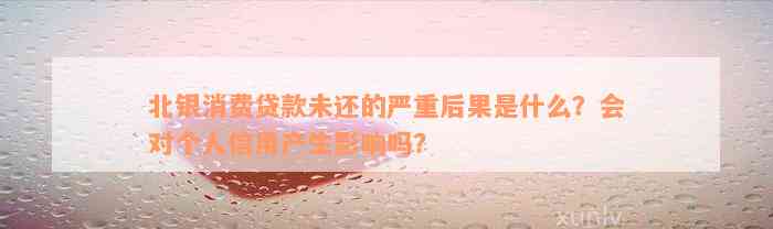 北银消费贷款未还的严重后果是什么？会对个人信用产生影响吗？