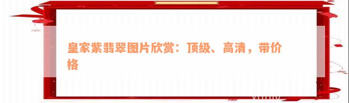 皇家紫翡翠图片欣赏：顶级、高清，带价格