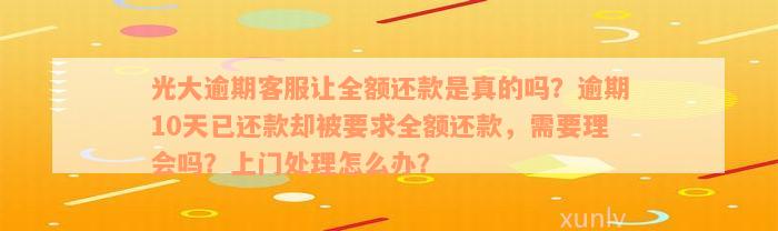 光大逾期客服让全额还款是真的吗？逾期10天已还款却被要求全额还款，需要理会吗？上门处理怎么办？