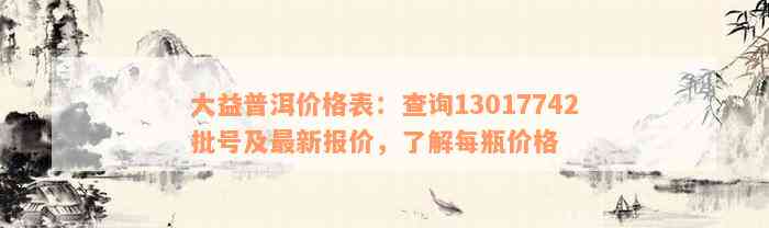 大益普洱价格表：查询13017742批号及最新报价，了解每瓶价格