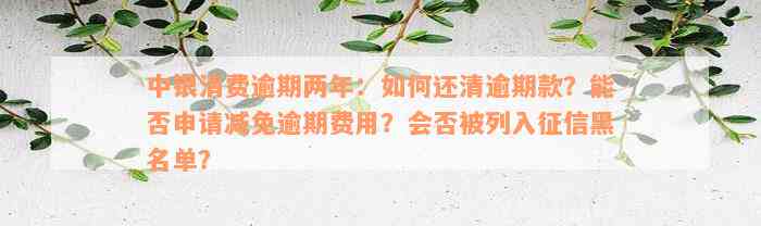 中银消费逾期两年：如何还清逾期款？能否申请减免逾期费用？会否被列入征信黑名单？