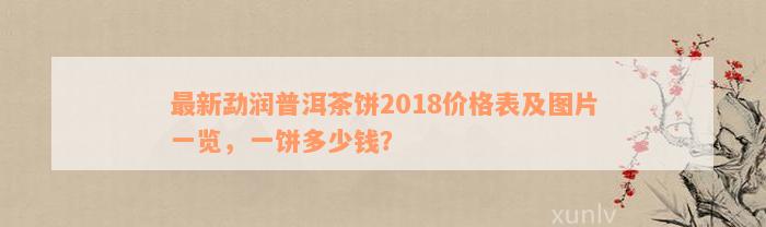 最新勐润普洱茶饼2018价格表及图片一览，一饼多少钱？