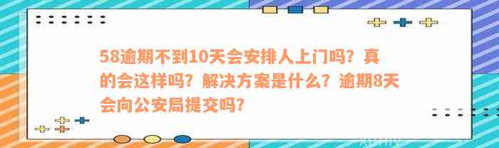 58逾期不到10天会安排人上门吗？真的会这样吗？解决方案是什么？逾期8天会向公安局提交吗？